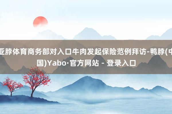 亚脖体育商务部对入口牛肉发起保险范例拜访-鸭脖(中国)Yabo·官方网站 - 登录入口