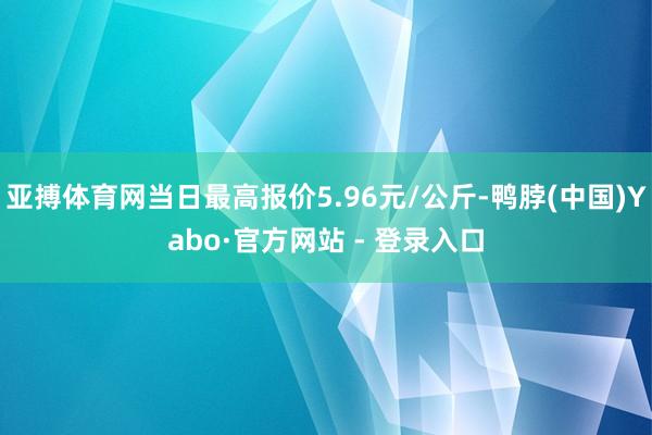 亚搏体育网当日最高报价5.96元/公斤-鸭脖(中国)Yabo·官方网站 - 登录入口