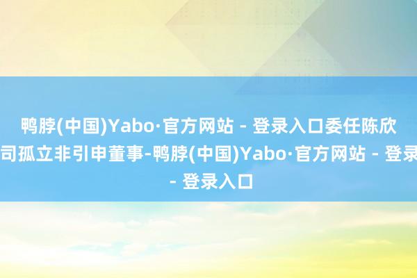 鸭脖(中国)Yabo·官方网站 - 登录入口委任陈欣为公司孤立非引申董事-鸭脖(中国)Yabo·官方网站 - 登录入口