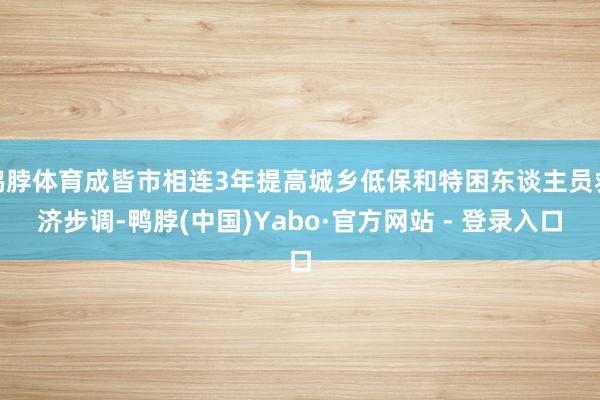 鸭脖体育成皆市相连3年提高城乡低保和特困东谈主员救济步调-鸭脖(中国)Yabo·官方网站 - 登录入口