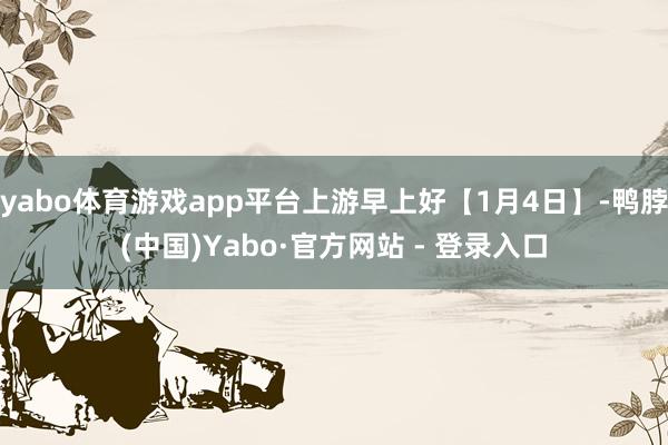 yabo体育游戏app平台上游早上好【1月4日】-鸭脖(中国)Yabo·官方网站 - 登录入口