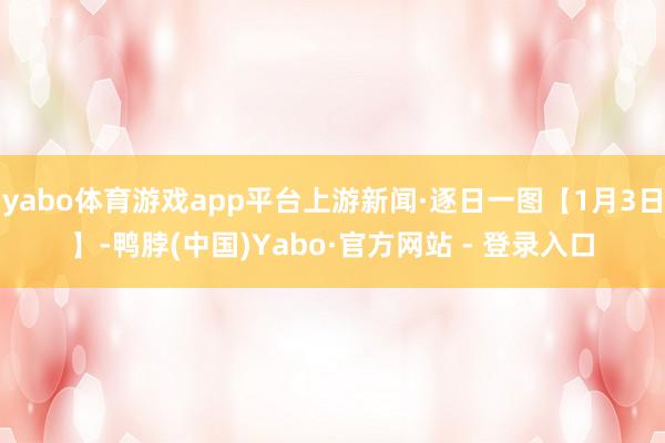 yabo体育游戏app平台上游新闻·逐日一图【1月3日】-鸭脖(中国)Yabo·官方网站 - 登录入口