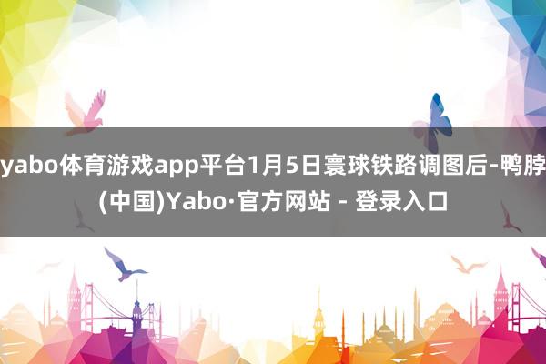 yabo体育游戏app平台1月5日寰球铁路调图后-鸭脖(中国)Yabo·官方网站 - 登录入口