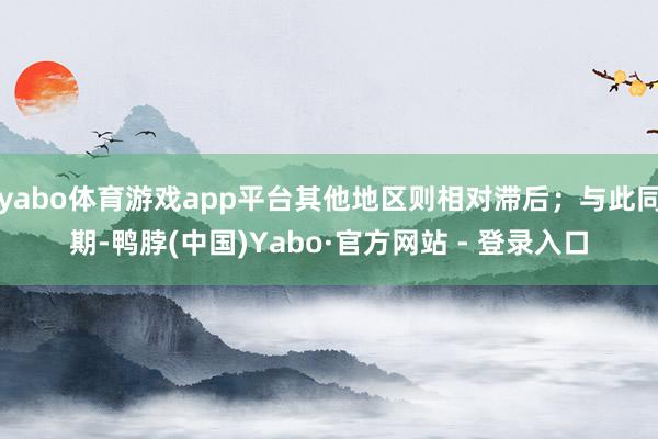 yabo体育游戏app平台其他地区则相对滞后；与此同期-鸭脖(中国)Yabo·官方网站 - 登录入口