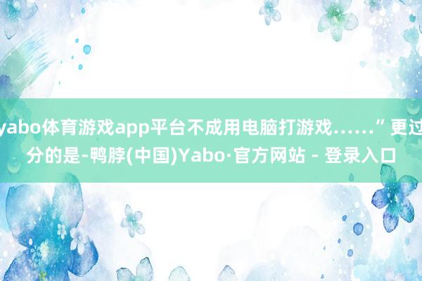 yabo体育游戏app平台不成用电脑打游戏……”更过分的是-鸭脖(中国)Yabo·官方网站 - 登录入口