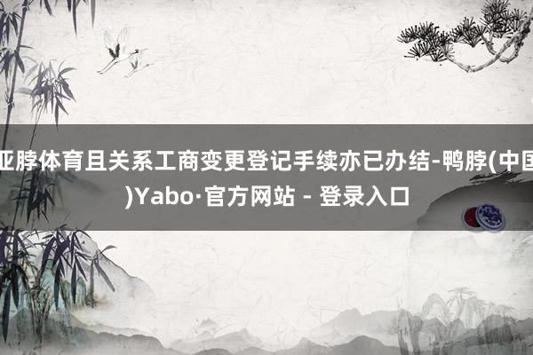 亚脖体育且关系工商变更登记手续亦已办结-鸭脖(中国)Yabo·官方网站 - 登录入口
