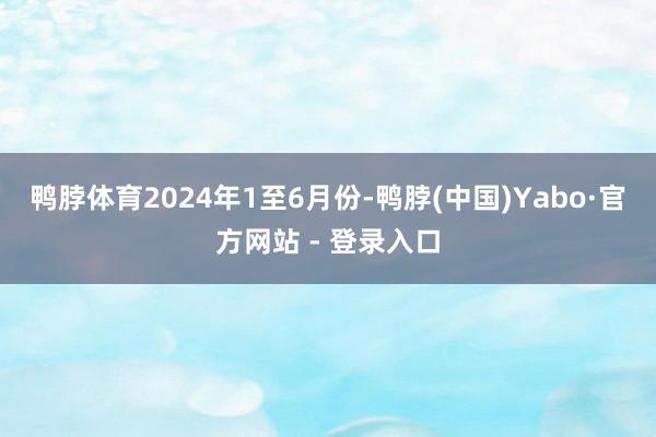 鸭脖体育 2024年1至6月份-鸭脖(中国)Yabo·官方网站 - 登录入口