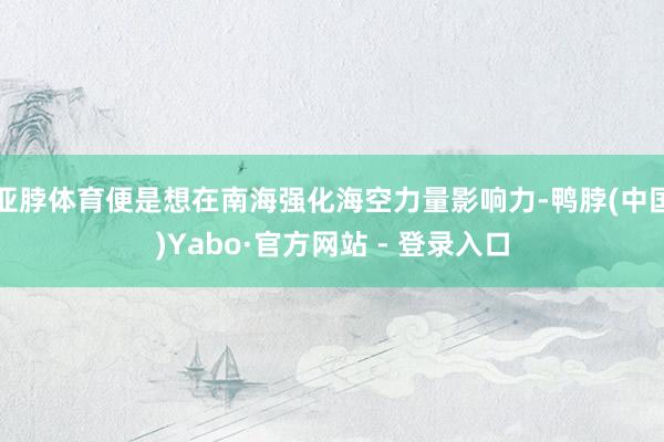 亚脖体育便是想在南海强化海空力量影响力-鸭脖(中国)Yabo·官方网站 - 登录入口