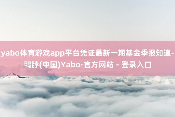 yabo体育游戏app平台凭证最新一期基金季报知道-鸭脖(中国)Yabo·官方网站 - 登录入口