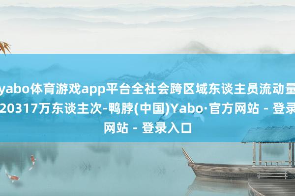 yabo体育游戏app平台全社会跨区域东谈主员流动量展望20317万东谈主次-鸭脖(中国)Yabo·官方网站 - 登录入口