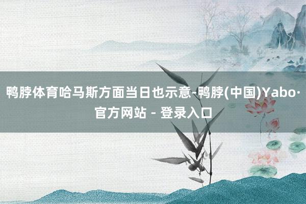 鸭脖体育哈马斯方面当日也示意-鸭脖(中国)Yabo·官方网站 - 登录入口