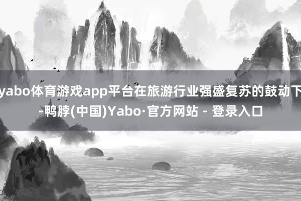 yabo体育游戏app平台在旅游行业强盛复苏的鼓动下-鸭脖(中国)Yabo·官方网站 - 登录入口