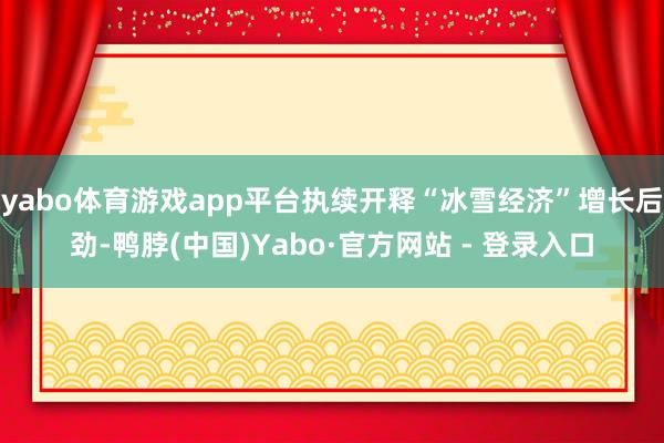 yabo体育游戏app平台执续开释“冰雪经济”增长后劲-鸭脖(中国)Yabo·官方网站 - 登录入口