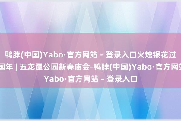 鸭脖(中国)Yabo·官方网站 - 登录入口火烛银花过大年 祥瑞中国年 | 五龙潭公园新春庙会-鸭脖(中国)Yabo·官方网站 - 登录入口