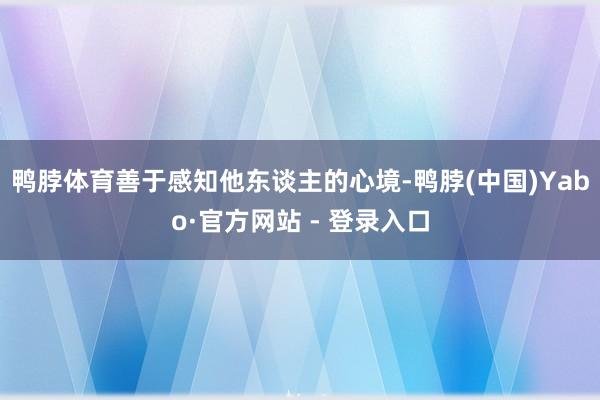 鸭脖体育善于感知他东谈主的心境-鸭脖(中国)Yabo·官方网站 - 登录入口