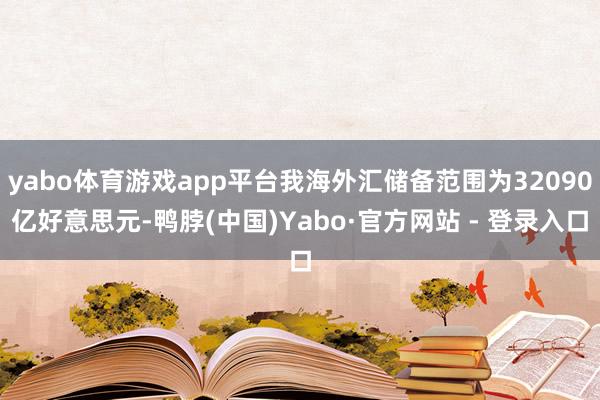 yabo体育游戏app平台我海外汇储备范围为32090亿好意思元-鸭脖(中国)Yabo·官方网站 - 登录入口