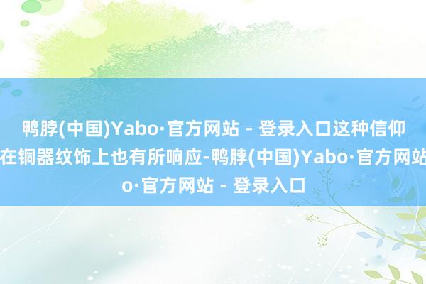 鸭脖(中国)Yabo·官方网站 - 登录入口这种信仰和文化品格在铜器纹饰上也有所响应-鸭脖(中国)Yabo·官方网站 - 登录入口