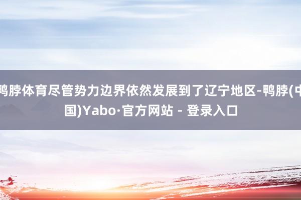 鸭脖体育尽管势力边界依然发展到了辽宁地区-鸭脖(中国)Yabo·官方网站 - 登录入口