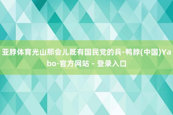 亚脖体育光山那会儿既有国民党的兵-鸭脖(中国)Yabo·官方网站 - 登录入口