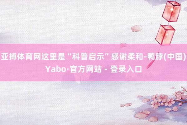 亚搏体育网这里是“科普启示”感谢柔和-鸭脖(中国)Yabo·官方网站 - 登录入口