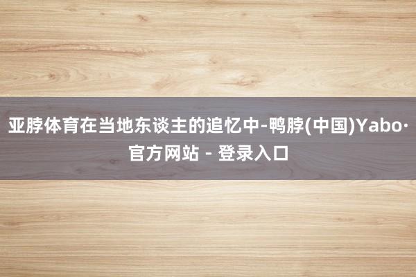 亚脖体育在当地东谈主的追忆中-鸭脖(中国)Yabo·官方网站 - 登录入口