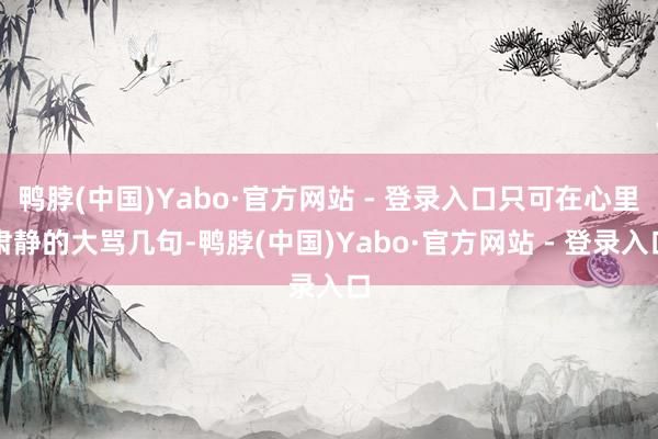 鸭脖(中国)Yabo·官方网站 - 登录入口只可在心里肃静的大骂几句-鸭脖(中国)Yabo·官方网站 - 登录入口