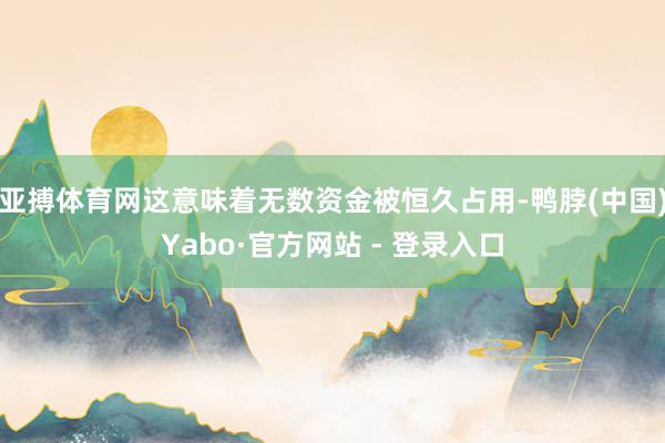 亚搏体育网这意味着无数资金被恒久占用-鸭脖(中国)Yabo·官方网站 - 登录入口