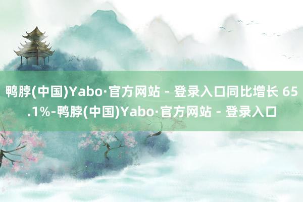 鸭脖(中国)Yabo·官方网站 - 登录入口同比增长 65.1%-鸭脖(中国)Yabo·官方网站 - 登录入口