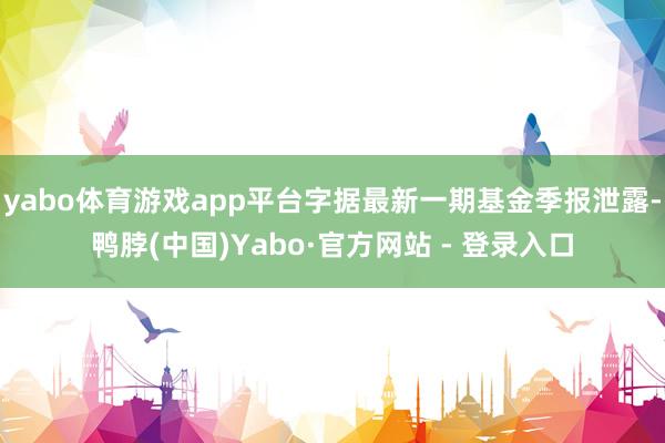 yabo体育游戏app平台字据最新一期基金季报泄露-鸭脖(中国)Yabo·官方网站 - 登录入口