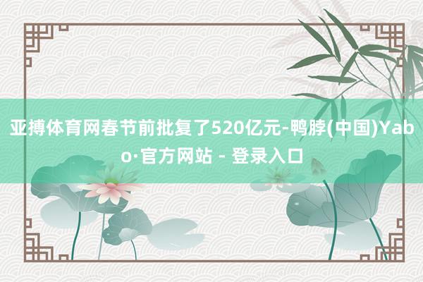 亚搏体育网春节前批复了520亿元-鸭脖(中国)Yabo·官方网站 - 登录入口