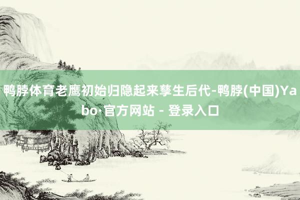 鸭脖体育老鹰初始归隐起来孳生后代-鸭脖(中国)Yabo·官方网站 - 登录入口