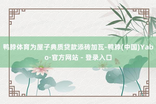 鸭脖体育为屋子典质贷款添砖加瓦-鸭脖(中国)Yabo·官方网站 - 登录入口