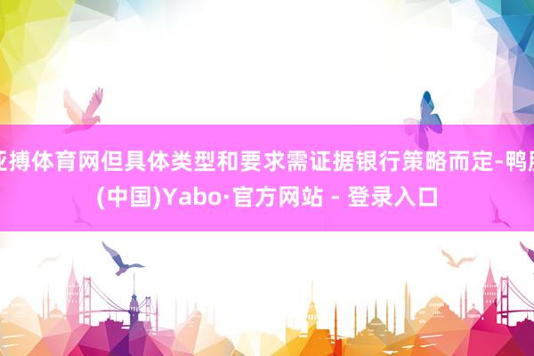 亚搏体育网但具体类型和要求需证据银行策略而定-鸭脖(中国)Yabo·官方网站 - 登录入口