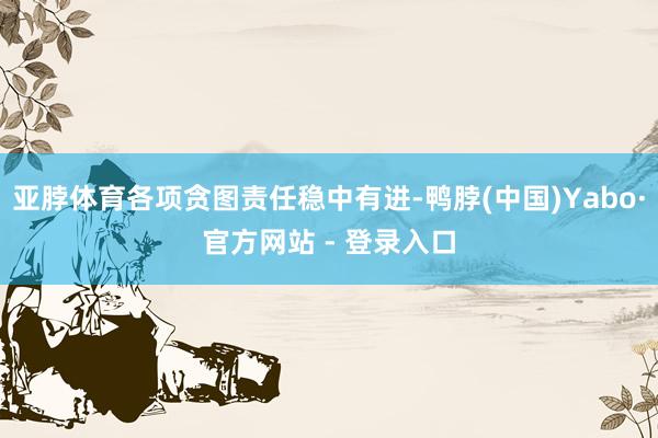 亚脖体育各项贪图责任稳中有进-鸭脖(中国)Yabo·官方网站 - 登录入口