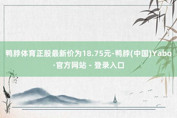 鸭脖体育正股最新价为18.75元-鸭脖(中国)Yabo·官方网站 - 登录入口