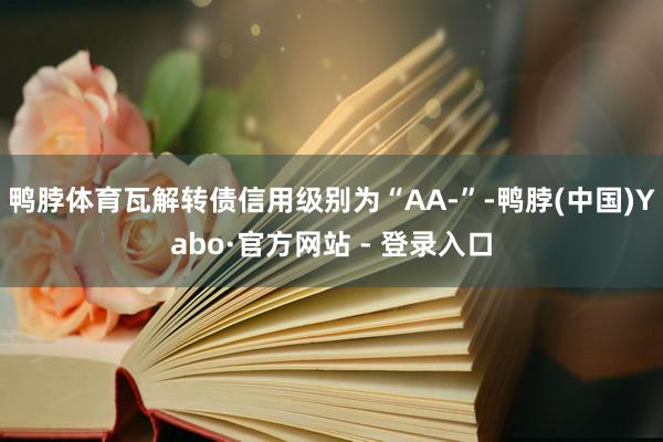 鸭脖体育瓦解转债信用级别为“AA-”-鸭脖(中国)Yabo·官方网站 - 登录入口