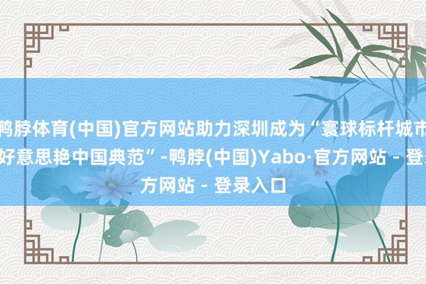 鸭脖体育(中国)官方网站助力深圳成为“寰球标杆城市”和“好意思艳中国典范”-鸭脖(中国)Yabo·官方网站 - 登录入口