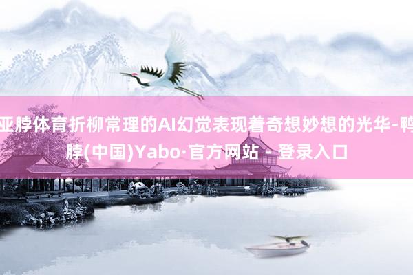 亚脖体育折柳常理的AI幻觉表现着奇想妙想的光华-鸭脖(中国)Yabo·官方网站 - 登录入口