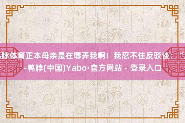 鸭脖体育正本母亲是在辱弄我啊！我忍不住反驳谈：“妈-鸭脖(中国)Yabo·官方网站 - 登录入口
