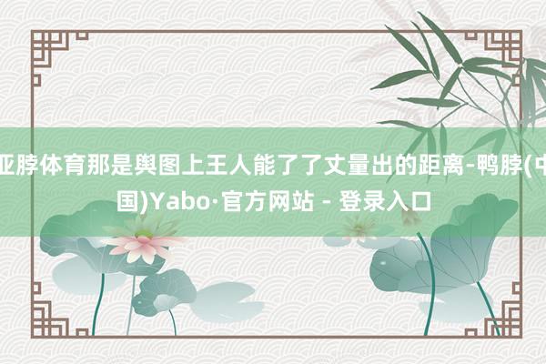 亚脖体育那是舆图上王人能了了丈量出的距离-鸭脖(中国)Yabo·官方网站 - 登录入口