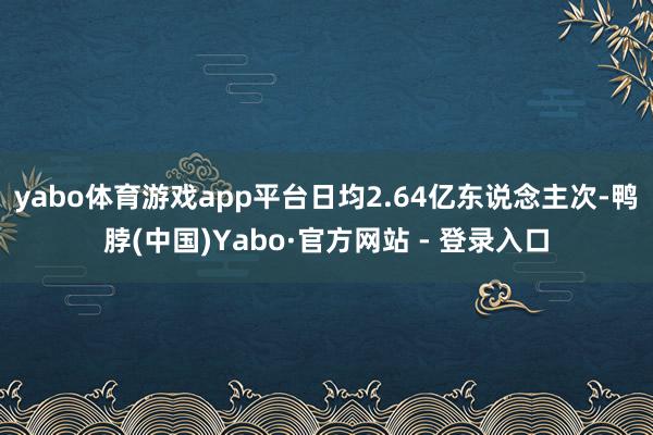 yabo体育游戏app平台日均2.64亿东说念主次-鸭脖(中国)Yabo·官方网站 - 登录入口