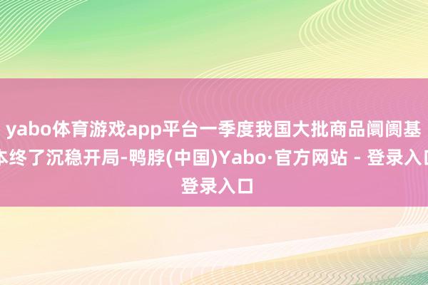 yabo体育游戏app平台一季度我国大批商品阛阓基本终了沉稳开局-鸭脖(中国)Yabo·官方网站 - 登录入口