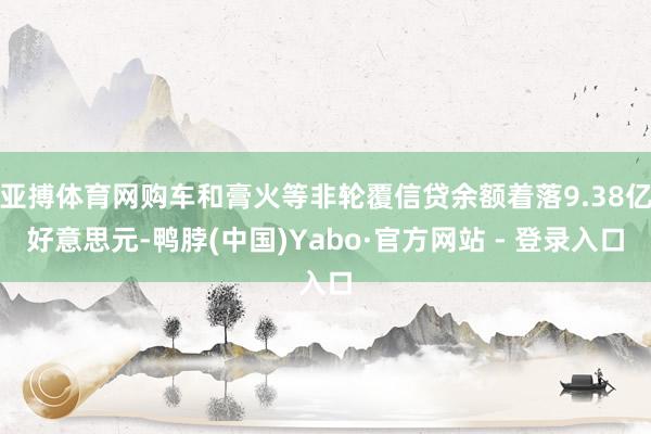 亚搏体育网购车和膏火等非轮覆信贷余额着落9.38亿好意思元-鸭脖(中国)Yabo·官方网站 - 登录入口