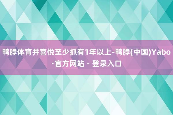 鸭脖体育并喜悦至少抓有1年以上-鸭脖(中国)Yabo·官方网站 - 登录入口