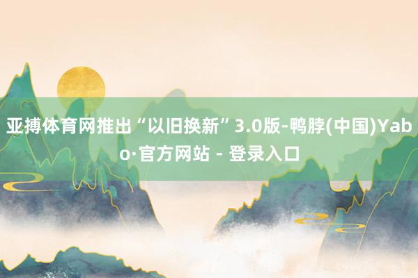 亚搏体育网推出“以旧换新”3.0版-鸭脖(中国)Yabo·官方网站 - 登录入口
