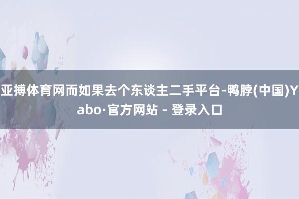 亚搏体育网而如果去个东谈主二手平台-鸭脖(中国)Yabo·官方网站 - 登录入口