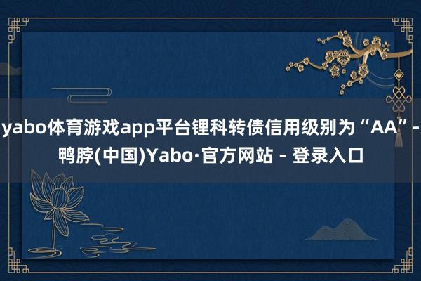 yabo体育游戏app平台锂科转债信用级别为“AA”-鸭脖(中国)Yabo·官方网站 - 登录入口
