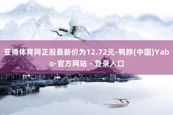 亚搏体育网正股最新价为12.72元-鸭脖(中国)Yabo·官方网站 - 登录入口