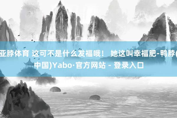 亚脖体育 这可不是什么发福哦！ 她这叫幸福肥-鸭脖(中国)Yabo·官方网站 - 登录入口