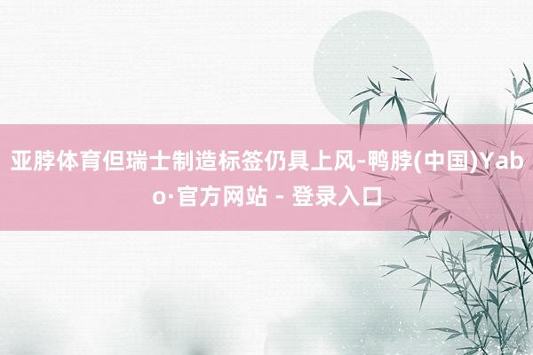 亚脖体育但瑞士制造标签仍具上风-鸭脖(中国)Yabo·官方网站 - 登录入口